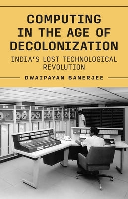 Computing in the Age of Decolonization: India's Lost Technological Revolution by Banerjee, Dwaipayan