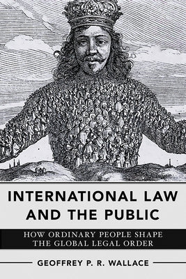 International Law and the Public: How Ordinary People Shape the Global Legal Order by Wallace, Geoffrey P. R.