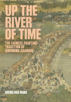 Up the River of Time: The Chinese Painting Tradition of Qingming Shanghe by Wang, Cheng-Hua
