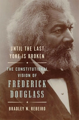 Until the Last Yoke Is Broken: The Constitutional Vision of Frederick Douglass by Rebeiro, Bradley N.