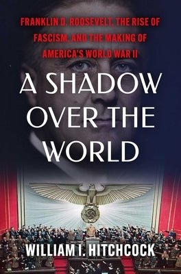 A Shadow Over the World: Franklin D. Roosevelt, the Rise of Fascism, and the Making of America's World War II by Hitchcock, William I.