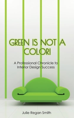 Green Is Not A Color!: A Professional Chronicle to Interior Design Success by Regan Smith, Julie