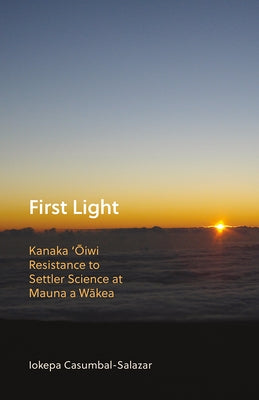 First Light: Kanaka 'Oiwi Resistance to Settler Science at Mauna a Wakea by Casumbal-Salazar, Iokepa