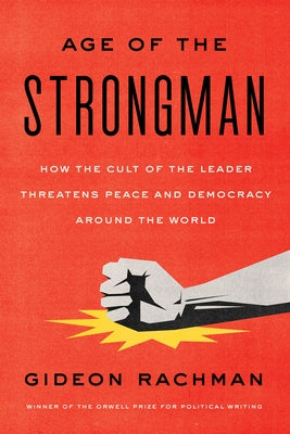 The Age of the Strongman: How the Cult of the Leader Threatens Democracy Around the World by Rachman, Gideon