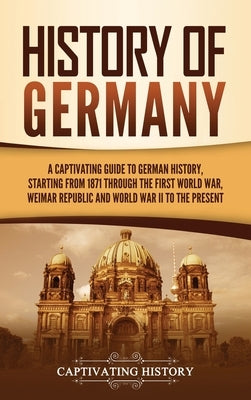 History of Germany: A Captivating Guide to German History, Starting from 1871 through the First World War, Weimar Republic, and World War by History, Captivating