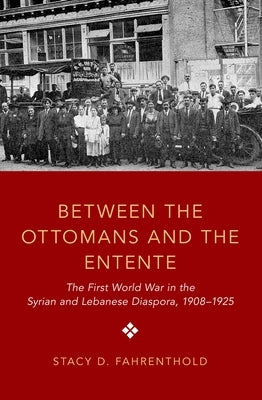 Between the Ottomans and the Entente: The First World War in the Syrian and Lebanese Diaspora, 1908-1925 by Fahrenthold, Stacy D.