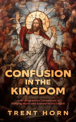 Confusion in the Kingdom: How 'Progressive' Catholicism Is Bringing Harm and Scandal to the Church by Horn, Trent