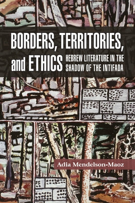 Borders, Territories, and Ethics: Hebrew Literature in the Shadow of the Intifada by Mendelson-Maoz, Adia