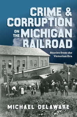 Crime & Corruption on the Michigan Railroad: Stories from the Victorian Era by Delaware, Michael