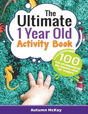 The Ultimate 1 Year Old Activity Book: 100 Fun Developmental and Sensory Ideas for Toddlers by McKay, Autumn