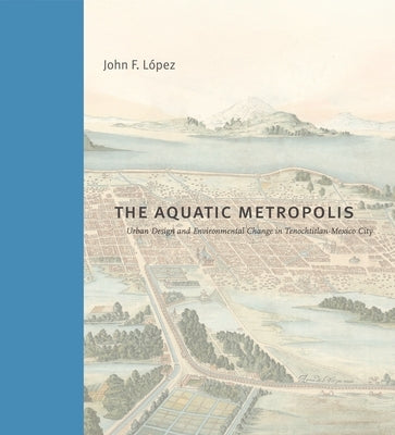 The Aquatic Metropolis: Urban Design and Environmental Change in Tenochtitlan-Mexico City by LÃ³pez, John F.