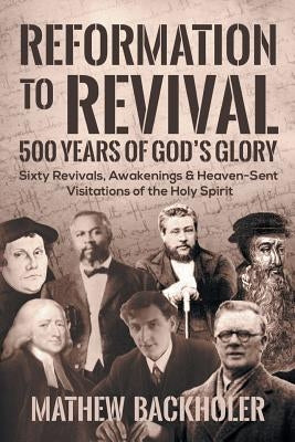 Reformation to Revival, 500 Years of God's Glory: Sixty Revivals, Awakenings and Heaven-Sent Visitations of the Holy Spirit by Backholer, Mathew