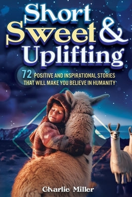 Short Sweet & Uplifting: 72 Positive and Inspirational Stories That Will Make You Believe in Humanity by Miller, Charlie