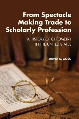 From Spectacle-Making Trade to Scholarly Profession: A History of Optometry in the United States by Goss, David A.