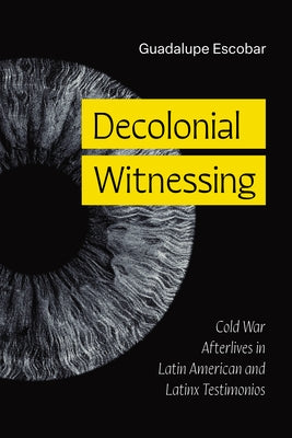Decolonial Witnessing: Cold War Afterlives in Latin American and Latinx Testimonios by Escobar, Guadalupe