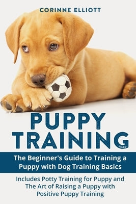 Puppy Training: The Beginner's Guide to Training a Puppy with Dog Training Basics: Includes Potty Training for Puppy and The Art of Ra by Elliott, Corinne