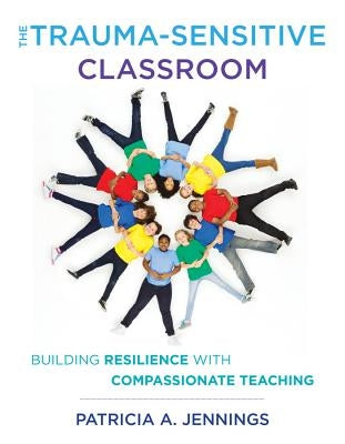 The Trauma-Sensitive Classroom: Building Resilience with Compassionate Teaching by Jennings, Patricia A.