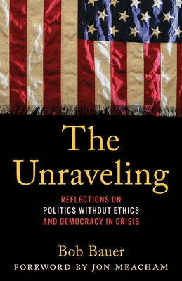 The Unraveling: Reflections on Politics Without Ethics and Democracy in Crisis by Bauer, Bob