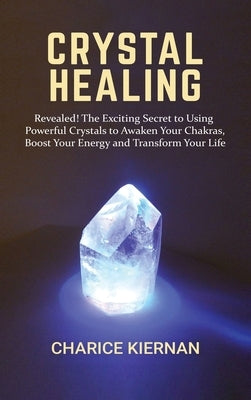 Crystal Healing: Revealed! The Exciting Secret to Using Powerful Crystals to Awaken Your Chakras, Boost Your Energy and Transform Your Life by Kiernan, Charice