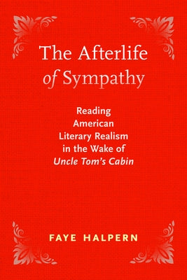 The Afterlife of Sympathy: Reading American Literary Realism in the Wake of Uncle Tom's Cabin by Halpern, Faye