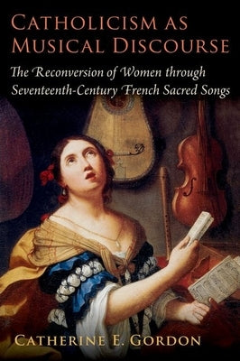 Catholicism as Musical Discourse: The Reconversion of Women Through Seventeenth-Century French Sacred Songs by Gordon, Catherine E.