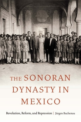 The Sonoran Dynasty in Mexico: Revolution, Reform, and Repression by Buchenau, J?rgen