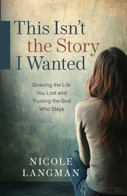 This Isn't the Story I Wanted: Grieving the Life You Lost and Trusting the God Who Stays by Langman, Nicole