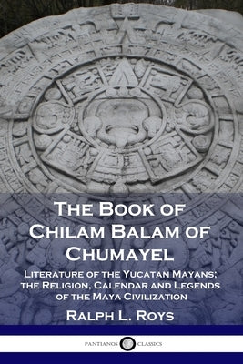 The Book of Chilam Balam of Chumayel: Literature of the Yucatan Mayans; the Religion, Calendar and Legends of the Maya Civilization by Roys, Ralph L.