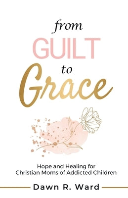 From Guilt to Grace: Hope and Healing for Christian Moms of Addicted Children by Ward, Dawn R.