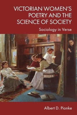Victorian Women's Poetry and the Science of Society: Sociology in Verse by Pionke, Albert D.