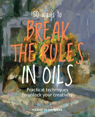50 Ways to Break the Rules in Oils: Practical Techniques to Unlock Your Creativity by Summers, Haidee-Jo