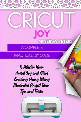 Cricut Joy: A Complete Practical DIY Guide to Master Your Cricut Joy and Start Creating Using Many Illustrated Project Ideas, Tips and Tricks by Peters, Minerva