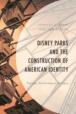 Disney Parks and the Construction of American Identity: Tourism, Performance, Anxiety by Kokai, Jennifer A.