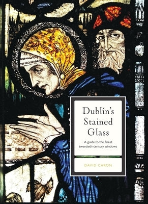 Dublin's Stained Glass: A Guide to the Finest Twentieth-Century Windows by Caron, David