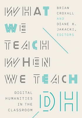 What We Teach When We Teach Dh: Digital Humanities in the Classroom by Croxall, Brian