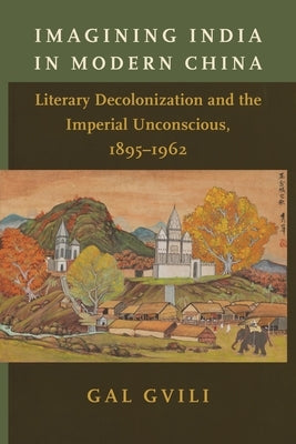 Imagining India in Modern China: Literary Decolonization and the Imperial Unconscious, 1895-1962 by Gvili, Gal