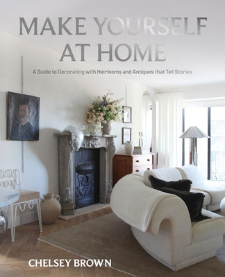 Make Yourself at Home: A Guide to Decorating with Heirlooms and Antiques That Tell Stories by Brown, Chelsey