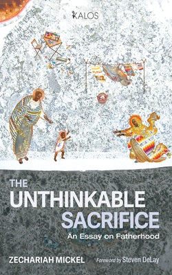 The Unthinkable Sacrifice: An Essay on Fatherhood by Mickel, Zechariah