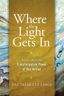 Where the Light Gets In: Stories about the Transformative Power of One Action by Tremlett Large, Jill