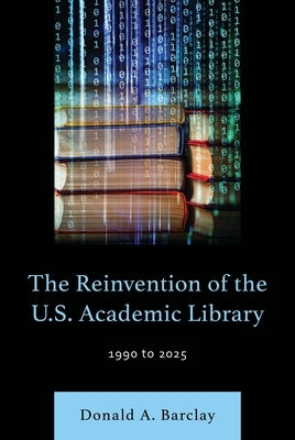 The Reinvention of the U.S. Academic Library: 1990 to 2025 by Barclay, Donald A.