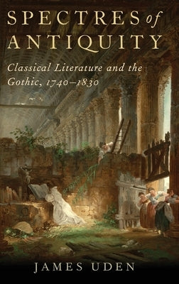 Spectres of Antiquity: Classical Literature and the Gothic, 1740-1830 by Uden, James