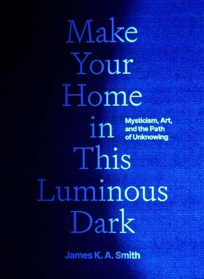 Make Your Home in This Luminous Dark: Mysticism, Art, and the Path of Unknowing by Smith, James K. A.