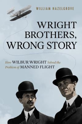 Wright Brothers, Wrong Story: How Wilbur Wright Solved the Problem of Manned Flight by Hazelgrove, William Elliott