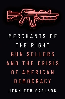 Merchants of the Right: Gun Sellers and the Crisis of American Democracy by Carlson, Jennifer