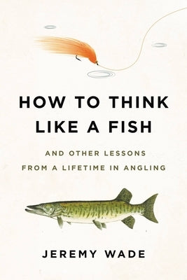 How to Think Like a Fish: And Other Lessons from a Lifetime in Angling by Wade, Jeremy