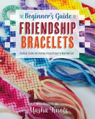 The Beginner's Guide to Friendship Bracelets: Essential Lessons for Creating Stylish Designs to Wear and Give by Knots, Masha