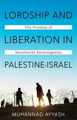 Lordship and Liberation in Palestine-Israel: The Promise of Decolonial Sovereignties by Ayyash, Muhannad