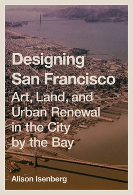 Designing San Francisco: Art, Land, and Urban Renewal in the City by the Bay by Isenberg, Alison