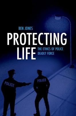 Protecting Life: The Ethics of Police Deadly Force by Jones, Ben