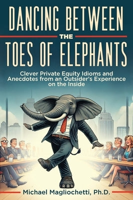 Dancing Between the Toes of Elephants: Clever Private Equity Idioms and Anecdotes from an Outsider's Experience on the Inside by Magliochetti, Michael